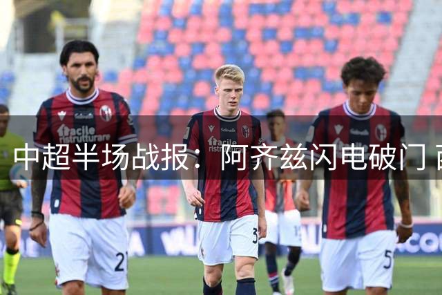 中超半场战报：阿齐兹闪电破门 西海岸暂1-0领先泰山