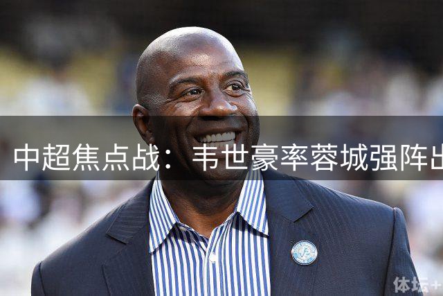 中超焦点战：韦世豪率蓉城强阵出击 西海岸三外援压阵