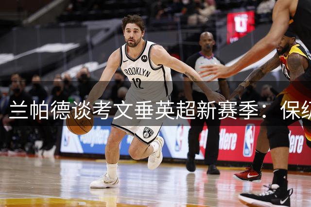 兰帕德谈考文垂英超新赛季：保级非唯一目标，积极应对强敌