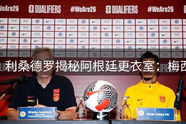 利桑德罗揭秘阿根廷更衣室：梅西用谦逊铸就王者之师