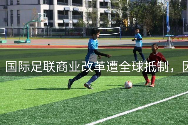 国际足联商业改革遭全球抵制，因凡蒂诺面临前所未有挑战