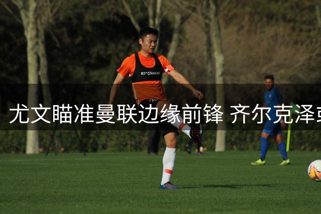 尤文瞄准曼联边缘前锋 齐尔克泽或重返意甲赛场