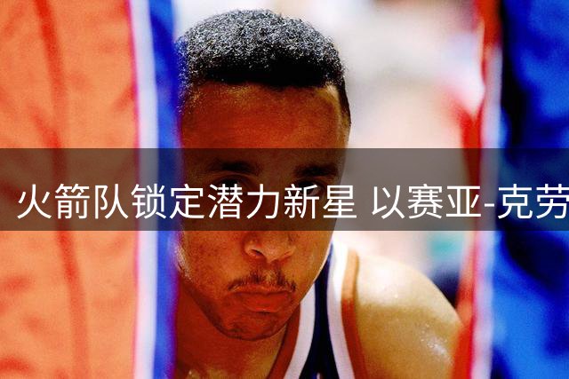 火箭队锁定潜力新星 以赛亚-克劳福德获四年长约