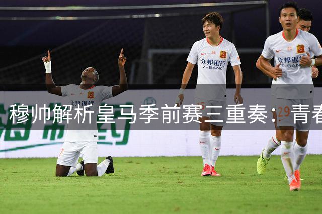 穆帅解析皇马季前赛三重奏：青春风暴遭遇体能考验