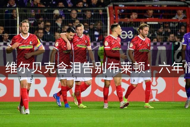 维尔贝克含泪告别布莱顿：六年情谊永生难忘 欧战梦想成未竟之志