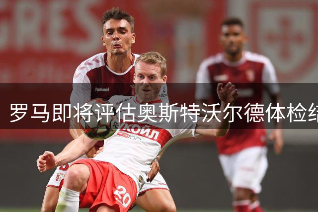 罗马即将评估奥斯特沃尔德体检结果决定转会事宜