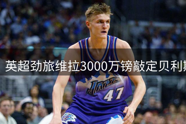 英超劲旅维拉3000万镑敲定贝利斯转会