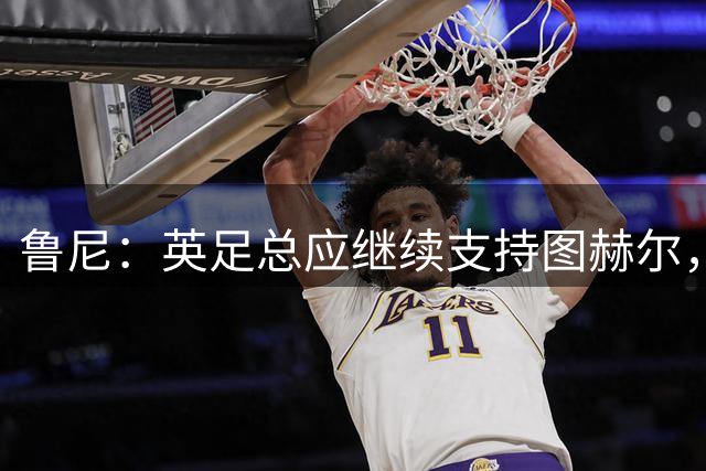 鲁尼：英足总应继续支持图赫尔，除非瓜迪奥拉可以接手