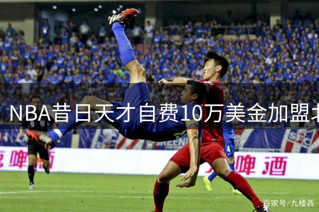 NBA昔日天才自费10万美金加盟北控 这笔签约背后藏着什么玄机？